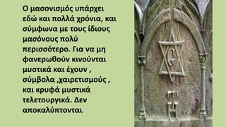 Ο μασονισμός υπάρχει
εδώ και πολλά χρόνια, και
σύμφωνα με τους ίδιους
μασόνους πολύ
περισσότερο. Για να μη
φανερωθούν κινούνται
μυστικά και έχουν ,
σύμβολα ,χαιρετισμούς ,
και κρυφά μυστικά
τελετουργικά. Δεν
αποκαλύπτονται.
 
