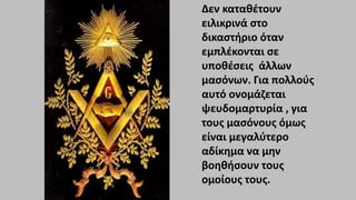 Δεν καταθέτουν
ειλικρινά στο
δικαστήριο όταν
εμπλέκονται σε
υποθέσεις άλλων
μασόνων. Για πολλούς
αυτό ονομάζεται
ψευδομαρτυρία , για
τους μασόνους όμως
είναι μεγαλύτερο
αδίκημα να μην
βοηθήσουν τους
ομοίους τους.
 