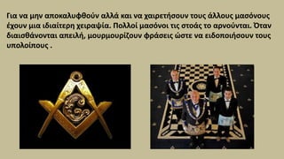 Για να μην αποκαλυφθούν αλλά και να χαιρετήσουν τους άλλους μασόνους
έχουν μια ιδιαίτερη χειραψία. Πολλοί μασόνοι τις στοάς το αρνούνται. Όταν
διαισθάνονται απειλή, μουρμουρίζουν φράσεις ώστε να ειδοποιήσουν τους
υπολοίπους .
 