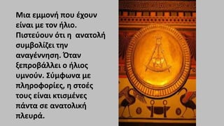 Μια εμμονή που έχουν
είναι με τον ήλιο.
Πιστεύουν ότι η ανατολή
συμβολίζει την
αναγέννηση. Όταν
ξεπροβάλλει ο ήλιος
υμνούν. Σύμφωνα με
πληροφορίες, η στοές
τους είναι κτισμένες
πάντα σε ανατολική
πλευρά.
 