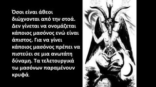 Όσοι είναι άθεοι
διώχνονται από την στοά.
Δεν γίνεται να ονομάζεται
κάποιος μασόνος ενώ είναι
άπιστος. Για να γίνει
κάποιος μασόνος πρέπει να
πιστεύει σε μια ανωτάτη
δύναμη. Τα τελετουργικά
τω μασόνων παραμένουν
κρυφά.
 