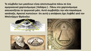 Το σύμβολο των μασόνων είναι αποτυπωμένα πάνω σε ένα
αμερικανικό χαρτονόμισμα ( δολάριο ) . Πάνω στο χαρτονόμισμα
απεικονίζεται το τριγωνικό μάτι. Αυτό συμβολίζει την νέα παγκόσμια
κατάταξη. Αρκετοί πιστεύουν ότι αυτή η απόφαση έχει ληφθεί από τον
Μπέντζαμιν Φράνκλιν.
 