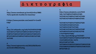 1.
http://www.newsbeast.gr/world/arthro/4885
75/ta-apokrufa-mustika-tis-masonias/
2.https://www.youtube.com/watch?v=1vwl3l
rc6gY
3.
http://el.wikipedia.org/wiki/%CE%95%CE%BB
%CE%B5%CF%85%CE%B8%CE%B5%CF%81%C
E%BF%CF%84%CE%B5%CE%BA%CF%84%CE%
BF%CE%BD%CE%B9%CF%83%CE%BC%CF%8C
%CF%82
4.
http://www.logiosermis.net/2013/09/illumin
ati.html#.VRBGmPysVcg
5.
http://www.alexiptoto.com/t%CE
%B1-%CF%80%CE%B9%CE%BF-
%CE%B1%CF%80%CF%8C%CE%BA
%CF%81%CF%85%CF%86%CE%B1
-
%CE%BC%CF%85%CF%83%CF%84
%CE%B9%CE%BA%CE%AC-
%CF%84%CE%B7%CF%82-
%CE%BC%CE%B1%CF%83%CE%BF
%CE%BD%CE%AF%CE%B1%CF%8
2-%CF%83%CF%85/
6. http://grandlodge.gr/%CE%B7-
%CE%B9%CF%83%CF%84%CE%BF%CF%8
1%CE%B9%CE%B1-%CF%
84%CE%BF%CF%85-
%CF%84%CE%B5%CE%BA%CF%84%CE%B
F%CE%BD%CE%B9%CF%83%CE%BC%CE%
BF%CF%85-2/
Δικτυογραφία
 