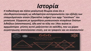 Η πιθανότερη και πλέον ρεαλιστική θεωρία είναι ότι ο
ελευθεροτεκτονισμός ως αδελφότητα αντιπροσωπεύει την εξέλιξη των
επαγγελματικών στοών (Operative Lodges) των αρχι-"τεκτόνων" του
μεσαίωνα. Σύμφωνα με ημερολόγια μεσαιωνικών κτισμάτων Σκώτων
λιθοξόων (stonemasons), ήδη από τα τέλη του 14ου αιώνα οι
αρχιμάστοροι χτίστες αυτοί μαζεύονταν σε καλύβες, που ως χώροι
συγκέντρωσης αποτελούσαν στοές, για να τραφούν και να αναπαυτούν
Ιστορία
 