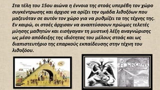 Στα τέλη του 15ου αιώνα η έννοια της στοάς υπερέβη τον χώρο
συγκέντρωσης και άρχισε να ορίζει την ομάδα λιθοξόων που
μαζευόταν σε αυτόν τον χώρο για να ρυθμίζει τα της τέχνης της.
Εν καιρώ, οι στοές άρχισαν να αναπτύσσουν πρώιμες τελετές
μύησης μαθητών και εισήγαγαν τη μυστική λέξη αναγνώρισης
ως μέσο απόδειξης της ιδιότητας του μέλους στοάς και ως
διαπιστευτήριο της επαρκούς εκπαίδευσης στην τέχνη του
λιθοξόου.
 