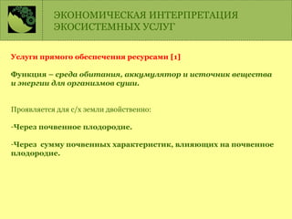 Услуги прямого обеспечения ресурсами [1]
Функция – среда обитания, аккумулятор и источник вещества
и энергии для организмов суши.
Проявляется для с/х земли двойственно:
-Через почвенное плодородие.
-Через сумму почвенных характеристик, влияющих на почвенное
плодородие.
ЭКОНОМИЧЕСКАЯ ИНТЕРПРЕТАЦИЯ
ЭКОСИСТЕМНЫХ УСЛУГ
 