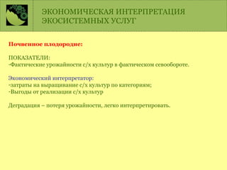 Почвенное плодородие:
ПОКАЗАТЕЛИ:
-Фактические урожайности с/х культур в фактическом севообороте.
Экономический интерпретатор:
-затраты на выращивание с/х культур по категориям;
-Выгоды от реализации с/х культур
Деградация – потеря урожайности, легко интерпретировать.
ЭКОНОМИЧЕСКАЯ ИНТЕРПРЕТАЦИЯ
ЭКОСИСТЕМНЫХ УСЛУГ
 