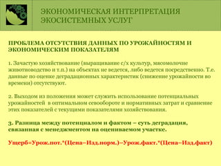 ПРОБЛЕМА ОТСУТСТВИЯ ДАННЫХ ПО УРОЖАЙНОСТЯМ И
ЭКОНОМИЧЕСКИМ ПОКАЗАТЕЛЯМ
1. Зачастую хозяйствование (выращивание с/х культур, мясомолочне
животноводство и т.п.) на объектах не ведется, либо ведется посредственно. Т.е.
данные по оценке деградационных характеристик (снижение урожайности во
времени) отсутствуют.
2. Выходом из положения может служить использование потенциальных
урожайностей в оптимальном севообороте и нормативных затрат и сравнение
этих показателей с текущими показателями хозяйствования.
3. Разница между потенциалом и фактом – суть деградация,
связанная с менеджментом на оцениваемом участке.
Ущерб=Урож.пот.*(Цена–Изд.норм.)–Урож.факт.*(Цена–Изд.факт)
ЭКОНОМИЧЕСКАЯ ИНТЕРПРЕТАЦИЯ
ЭКОСИСТЕМНЫХ УСЛУГ
 