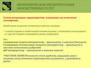 Сумма почвенных характеристик, влияющих на почвенное
плодородие.
Необходимо выделить почвенные свойства, которые
- с одной стороны в наибольшей степени связаны с почвенным плодородием,
- а с другой стороны подвержены риску деградации.
Это:
содержание гумуса (интерпретатор – производство и внесение биогумуса)
Содержание питательных веществ (интерпретатор – производство и
внесение комплексных удобрений)
рН (интерпретатор – производство и внесение извести)
УЧЕТ ЭТИХ СВОЙСТВ позволит учесть проблему деградации даже в
ситуации, когда почвенные характеристики ухудшаются, а урожайность
растет.
ЭКОНОМИЧЕСКАЯ ИНТЕРПРЕТАЦИЯ
ЭКОСИСТЕМНЫХ УСЛУГ
 