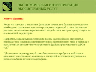 Услуги защиты
Когда мы говорим о защитных функциях почвы, то в большинстве случаев
необходимо соотносить весь спектр защитных функций с теми реальными
рисками негативного антропогенного воздействия, которые присутствуют на
оцениваемой территории.
Например, экранирующие функции почвы целесообразно оценивать в
районах с уже имеющимся радиоактивным загрязнением, либо в районах с
повышенным риском такого загрязнения (районы расположения АЭС и
т.д.)*
* Для оценки экранирующей способности почвы требуется небольшое
отдельное исследование, связанное с закладкой источника излучения на
разные глубины почвенного профиля.
ЭКОНОМИЧЕСКАЯ ИНТЕРПРЕТАЦИЯ
ЭКОСИСТЕМНЫХ УСЛУГ
 
