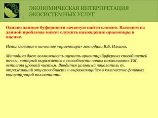 Однако данные буферности зачастую найти сложно. Выходом из
данной проблемы может служить нахождение ориентира в
оценке.
Использование в качестве «ориентира» методики В.Б. Ильина.
Методика дает возможность оценить ориентир буферных способностей
почвы, который выражается в способности почвы накапливать ТМ,
оставляя урожай чистым. Вводится условный показатель m,
отражающий эту способность и выражающийся в количестве фоновых
концентраций поллютанта.
ЭКОНОМИЧЕСКАЯ ИНТЕРПРЕТАЦИЯ
ЭКОСИСТЕМНЫХ УСЛУГ
 