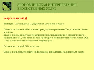 Услуги защиты [3]
Функция - Поглощение и удержание некоторых газов
Почва в целом способна к некоторому депонированию СО2, что может быть
оценено.
Эрозия почвы зачастую приводит к потере и разрушению органического
вещества почвы, что само по себе приводит к дополнительному выбросу СО2
– это очень важный показатель деградации.
Стоимость тонный СО2 известна.
Можно попробовать найти информацию и по другим парниковым газам.
ЭКОНОМИЧЕСКАЯ ИНТЕРПРЕТАЦИЯ
ЭКОСИСТЕМНЫХ УСЛУГ
 