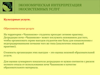 Культурные услуги.
Образовательные услуги
На территории «Чашниково» студенты проходят летнюю практику.
Деградация почв «Чашниково» может послужить основанием для того,
чтобы организовать серию выездов студентов вне базы для ознакомления с
недеградированными почвами того же типа (аналогично зональной
практике).
Стоимость организации этих выездов – это оценка искомой образовательной
услуги.
Для оценки суммарного показателя деградации ее нужно соотнести с риском
полного отказа от использования почв Чашниково в качестве
образовательного материала.
ЭКОНОМИЧЕСКАЯ ИНТЕРПРЕТАЦИЯ
ЭКОСИСТЕМНЫХ УСЛУГ
 