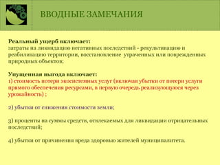 Реальный ущерб включает:
затраты на ликвидацию негативных последствий - рекультивацию и
реабилитацию территории, восстановление утраченных или поврежденных
природных объектов;
Упущенная выгода включает:
1) стоимость потери экосистемных услуг (включая убытки от потери услуги
прямого обеспечения ресурсами, в первую очередь реализующуюся через
урожайность) ;
2) убытки от снижения стоимости земли;
3) проценты на суммы средств, отвлекаемых для ликвидации отрицательных
последствий;
4) убытки от причинения вреда здоровью жителей муниципалитета.
ВВОДНЫЕ ЗАМЕЧАНИЯ
 