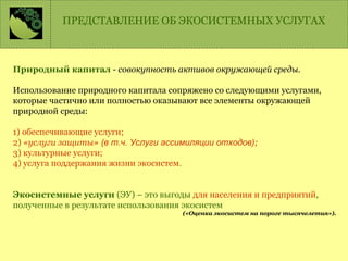 Природный капитал - совокупность активов окружающей среды.
Использование природного капитала сопряжено со следующими услугами,
которые частично или полностью оказывают все элементы окружающей
природной среды:
1) обеспечивающие услуги;
2) «услуги защиты» (в т.ч. Услуги ассимиляции отходов);
3) культурные услуги;
4) услуга поддержания жизни экосистем.
Экосистемные услуги (ЭУ) – это выгоды для населения и предприятий,
полученные в результате использования экосистем
(«Оценка экосистем на пороге тысячелетия»).
ПРЕДСТАВЛЕНИЕ ОБ ЭКОСИСТЕМНЫХ УСЛУГАХ
 