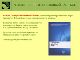 ФУНКЦИИ ПОЧВ И «ПОЧВЕННЫЙ КАПИТАЛ»
Услуги, которые оказывает почва наиболее удобно рассмотреть через
призму тех функций, которые она выполняет в природе.
Наиболее полно учение о функциях почв
в окружающей среде представлено у
Г.В. Добровольского и Е.Д. Никитина.
Функции почв классифицированы на
глобальные и биогеоценотические.
-спектр функций весьма велик
 