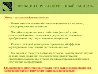 ФУНКЦИИ ПОЧВ И «ПОЧВЕННЫЙ КАПИТАЛ»
Объект – сельскохозяйственные земли:
• Почвы земель сельскохозяйственного назначения – это почвы,
трансформированные человеком.
• Часть биогеоценотических и глобальных функций у почв
сельскохозяйственного назначения в результате антропогенного
преобразования отсутствуют или минимизированы.
• С экоцентрической точки зрения отрицательный эффект от
окультуривания естественных систем выше пользы.
• Мы ставим во главу угла пользу для человека, поэтому вполне разумно
принять вновь созданную сельскохозяйственную почву, как
самостоятельный объект, с нулевой степенью деградации и имеющий
собственный набор функций.
Т.Е. оценивать экосистемные услуги почв сельскохозяйственного
назначения так же, как услуги нативных почв нельзя.
 