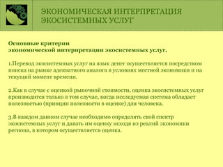 Основные критерии
экономической интерпретации экосистемных услуг.
1.Перевод экосистемных услуг на язык денег осуществляется посредством
поиска на рынке адекватного аналога в условиях местной экономики и на
текущий момент времени.
2.Как в случае с оценкой рыночной стоимости, оценка экосистемных услуг
производится только в том случае, когда исследуемая система обладает
полезностью (принцип полезности в оценке) для человека.
3.В каждом данном случае необходимо определять свой спектр
экосистемных услуг и давать им оценку исходя из реалий экономики
региона, в котором осуществляется оценка.
ЭКОНОМИЧЕСКАЯ ИНТЕРПРЕТАЦИЯ
ЭКОСИСТЕМНЫХ УСЛУГ
 