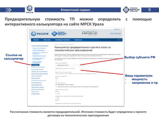 6
Предварительную стоимость ТП можно определить с помощью
интерактивного калькулятора на сайте МРСК Урала
Рассчитанная стоимость является предварительной. Итоговая стоимость будет определена в проекте
договора на технологическое присоединение
Ссылка на
калькулятор Выбор субъекта РФ
Ввод параметров:
- мощность
- напряжение и пр.
Клиентский сервис
 