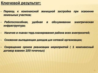 - Переход к комплексной жилищной застройке при освоение
земельных участков;
- Работоспособная, удобная в обслуживании электрическая
инфраструктура;
- Наличие в планах терр.планирования района всех электросетей;
- Снижение выпадающих доходов для сетевой организации;
- Сокращение сроков реализации мероприятий ( 1 комплексный
договор взамен 100 точечных)
Ключевой результат:
12
 