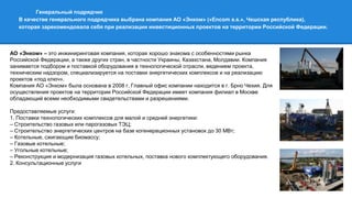Генеральный подрядчик
В качестве генерального подрядчика выбрана компания АО «Энком» («Encom a.s.», Чешская республика),
которая зарекомендовала себя при реализации инвестиционных проектов на территории Российской Федерации.
АО «Энком» – это инжиниринговая компания, которая хорошо знакома с особенностями рынка
Российской Федерации, а также других стран, в частности Украины, Казахстана, Молдавии. Компания
занимается подбором и поставкой оборудования в технологической отрасли, ведением проекта,
техническим надзором, специализируется на поставки энергетических комплексов и на реализацию
проектов «под ключ».
Компания АО «Энком» была основана в 2008 г. Главный офис компании находится в г. Брно Чехия. Для
осуществления проектов на территории Российской Федерации имеет компания филиал в Москве
обладающий всеми необходимыми свидетельствами и разрешениями.
Предоставляемые услуги:
1. Поставки технологических комплексов для малой и средней энергетики:
– Строительство газовых или парогазовых ТЭЦ;
– Строительство энергетических центров на базе когенерационных установок до 30 МВт;
– Котельные, сжигающие биомассу;
– Газовые котельные;
– Угольные котельные;
– Реконструкция и модернизация газовых котельных, поставка нового комплектующего оборудования.
2. Консультационные услуги
 