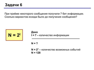 Задачи 6
При приёме некоторого сообщения получили 7 бит информации.
Сколько вариантов исхода было до получения сообщения?
N = 2I
Дано
I = 7 – количество информации
N = ?
N = 27 – количество возможных событий
N = 128
 