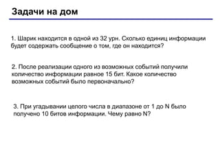 Задачи на дом
1. Шарик находится в одной из 32 урн. Сколько единиц информации
будет содержать сообщение о том, где он находится?
2. После реализации одного из возможных событий получили
количество информации равное 15 бит. Какое количество
возможных событий было первоначально?
3. При угадывании целого числа в диапазоне от 1 до N было
получено 10 битов информации. Чему равно N?
 
