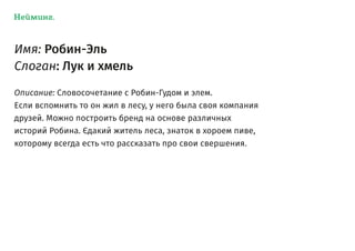 Нейминг.
Имя: Робин-Эль
Слоган: Лук и хмель
Описание: Словосочетание с Робин-Гудом и элем.
Если вспомнить то он жил в лесу, у него была своя компания
друзей. Можно построить бренд на основе различных
историй Робина. Єдакий житель леса, знаток в хороем пиве,
которому всегда есть что рассказать про свои свершения.
 