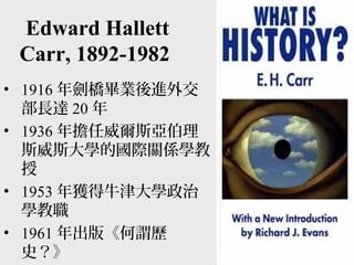 Edward Hallett
Carr, 1892-1982
• 1916 年劍橋畢業後進外交
部長達 20 年
• 1936 年擔任威爾斯亞伯理
斯威斯大學的國際關係學教
授
• 1953 年獲得牛津大學政治
學教職
• 1961 年出版《何謂歷
史？》
 