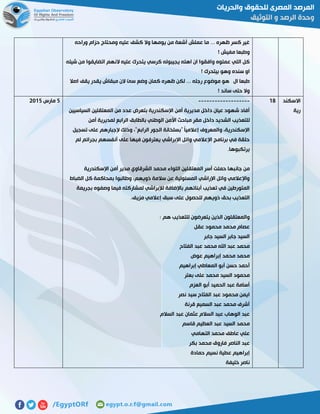 ‫وراحه‬ ‫حزام‬ ‫ومحتاج‬ ‫عليه‬ ‫كشف‬ ‫وال‬ ‫يومها‬ ‫من‬ ‫أشعة‬ ‫عملش‬ ‫ما‬ ... ‫ظهره‬ ‫كسر‬ ‫غير‬
! ‫مفيش‬ ‫وطبعا‬
‫النهم‬ ‫عليه‬ ‫يتحرك‬ ‫كرسي‬ ‫يجيبوله‬ ‫اهله‬ ‫ان‬ ‫وافقوا‬ ‫عملوه‬ ‫اللي‬ ‫كل‬‫شيله‬ ‫من‬ ‫اتضايقوا‬
! ‫بيتحرك‬ ‫وهو‬ ‫سنده‬ ‫او‬
‫اصال‬ ‫يقف‬ ‫يقدر‬ ‫مبقاش‬ ‫الن‬ ‫سئ‬ ‫وضع‬ ‫كمان‬ ‫ظهره‬ ‫لكن‬ ... ‫رجله‬ ‫موضوع‬ ‫هو‬ ‫ال‬ ‫طبعا‬
! ‫ساند‬ ‫حتى‬ ‫وال‬
‫االسكند‬
‫رية‬
08-------------------
‫السياسيين‬ ‫المعتقلين‬ ‫من‬ ‫عدد‬ ‫بتعرض‬ ‫اإلسكندرية‬ ‫أمن‬ ‫مديرية‬ ‫داخل‬ ‫عيان‬ ‫شهود‬ ‫أفاد‬
‫للتعذي‬‫أمن‬ ‫لمديرية‬ ‫الرابع‬ ‫بالطابق‬ ‫الوطني‬ ‫األمن‬ ‫مباحث‬ ‫مقر‬ ‫داخل‬ ‫الشديد‬ ‫ب‬
‫تسجيل‬ ‫على‬ ‫إلجبارهم‬ ‫وذلك‬ ،"‫الرابع‬ ‫الجور‬ ‫"بسلخانة‬ ً‫ا‬‫إعالمي‬ ‫والمعروف‬ ،‫اإلسكندرية‬
‫لم‬ ‫بجرائم‬ ‫أنفسهم‬ ‫على‬ ‫فيها‬ ‫يعترفون‬ ‫اإلبراشي‬ ‫وائل‬ ‫اإلعالمي‬ ‫برنامج‬ ‫في‬ ‫حلقة‬
.‫يرتكبوها‬
‫ال‬ ‫المعتقلين‬ ‫أسر‬ ‫حملت‬ ‫جانبها‬ ‫من‬‫اإلسكندرية‬ ‫أمن‬ ‫مدير‬ ‫الشرقاوي‬ ‫محمد‬ ‫لواء‬
‫الضباط‬ ‫كل‬ ‫بمحاكمة‬ ‫وطالبوا‬ ،‫ذويهم‬ ‫سالمة‬ ‫عن‬ ‫المسئولية‬ ‫اإلراشي‬ ‫وائل‬ ‫واإلعالمي‬
‫بجريمة‬ ‫وصفوه‬ ‫فيما‬ ‫لمشاركته‬ ‫لإلبراشي‬ ‫باإلضافة‬ ‫أبنائهم‬ ‫تعذيب‬ ‫في‬ ‫المتورطين‬
.‫مزيف‬ ‫إعالمي‬ ‫سبق‬ ‫على‬ ‫للحصول‬ ‫ذويهم‬ ‫بحق‬ ‫التعذيب‬
‫يتعرضو‬ ‫الذين‬ ‫والمعتقلون‬: ‫هم‬ ‫للتعذيب‬ ‫ن‬
‫عقل‬ ‫محمود‬ ‫محمد‬ ‫عصام‬
‫جابر‬ ‫السيد‬ ‫جابر‬ ‫السيد‬
‫الفتاح‬ ‫عبد‬ ‫محمد‬ ‫اهلل‬ ‫عبد‬ ‫محمد‬
‫عوض‬ ‫إبراهيم‬ ‫محمد‬ ‫محمد‬
‫إبراهيم‬ ‫المعاطي‬ ‫أبو‬ ‫حسن‬ ‫أحمد‬
‫بعتر‬ ‫على‬ ‫محمد‬ ‫السيد‬ ‫محمود‬
‫العزم‬ ‫أبو‬ ‫الحميد‬ ‫عبد‬ ‫أسامة‬
‫نصر‬ ‫سيد‬ ‫الفتاح‬ ‫عبد‬ ‫محمود‬ ‫ايمن‬
‫قرنة‬ ‫السميع‬ ‫عبد‬ ‫محمد‬ ‫أشرف‬
‫الوها‬ ‫عبد‬‫السالم‬ ‫عبد‬ ‫عثمان‬ ‫السالم‬ ‫عبد‬ ‫ب‬
‫قاسم‬ ‫العظيم‬ ‫عبد‬ ‫السيد‬ ‫محمد‬
‫التهامي‬ ‫محمد‬ ‫عاطف‬ ‫علي‬
‫بكر‬ ‫محمد‬ ‫فاروق‬ ‫الناصر‬ ‫عبد‬
‫حمادة‬ ‫نسيم‬ ‫عطية‬ ‫إبراهيم‬
‫خليفة‬ ‫ناصر‬
2‫مارس‬5102
 