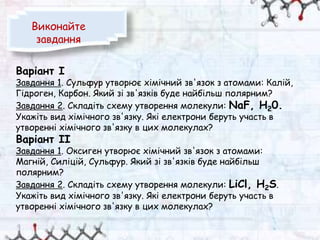 Варіант І
Завдання 1. Сульфур утворює хімічний зв'язок з атомами: Калій,
Гідроген, Карбон. Який зі зв'язків буде найбільш полярним?
Завдання 2. Складіть схему утворення молекули: NaF, Н20.
Укажіть вид хімічного зв'язку. Які електрони беруть участь в
утворенні хімічного зв'язку в цих молекулах?
Варіант II
Завдання 1. Оксиген утворює хімічний зв'язок з атомами:
Магній, Силіцій, Сульфур. Який зі зв'язків буде найбільш
полярним?
Завдання 2. Складіть схему утворення молекули: LiCl, H2S.
Укажіть вид хімічного зв'язку. Які електрони беруть участь в
утворенні хімічного зв'язку в цих молекулах?
Виконайте
завдання
 