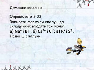 Домашнє завдання.
Опрацювати § 33
Записати формули сполук, до
складу яких входять такі йони:
a) Na+ і Вr-; б) Са²+ і Сl-; в) К+ і S2-.
Назви ці сполуки.
 