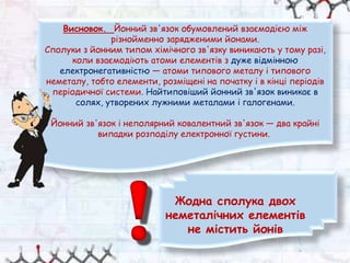 Жодна сполука двох
неметалічних елементів
не містить йонів
Висновок. Йонний зв'язок обумовлений взаємодією між
різнойменно зарядженими йонами.
Сполуки з йонним типом хімічного зв'язку виникають у тому разі,
коли взаємодіють атоми елементів з дуже відмінною
електронегативністю — атоми типового металу і типового
неметалу, тобто елементи, розміщені на початку і в кінці періодів
періодичної системи. Найтиповіший йонний зв'язок виникає в
солях, утворених лужними металами і галогенами.
Йонний зв'язок і неполярний ковалентний зв'язок — два крайні
випадки розподілу електронної густини.
 