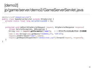 [demo2]
jp/game/server/demo2/GameServerServlet.java
@WebServlet("/demo2/servlet")
public class GameServerServlet extends HttpServlet {
private static final long serialVersionUID = 1L;
???
protected void doPost(HttpServletRequest request, HttpServletResponse response)
throws ServletException, IOException {
String name = request.getParameter(name"); ???饤ȤΥѥ`ȡ
name = new String(name.getBytes("ISO8859_1"), "UTF-8");
request.setAttribute("name", name);
request.getRequestDispatcher("/demo2/chat.jsp").forward(request, response);
}
}
61
 
