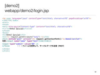 [demo2]
webapp/demo2/login.jsp
<%@ page language="java" contentType="text/html; charset=utf8" pageEncoding="utf8"%>
<!DOCTYPE html>
<html>
<head>
<meta http-equiv="Content-Type" content="text/html; charset=utf8">
<title>Demo2 Servlet</title>
</head>
<body>
<h1>Demo2 Servlet</h1>
<h2><%= request.getAttribute("body") %></h2>
<form method="post" action="<%= request.getContextPath() %>/demo2/servlet">
ǰ:<input name="name" type="text"/><br/><br/>
<input type="submit" value="OK" />
</form> ???ե`ʹäơ`Ф˥ǩ`ţPOST
</body>
</html>
62
 