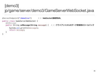 [demo3]
jp/game/server/demo3/GameServerWebSocket.java
@ServerEndpoint(/demo3/ws") ???WebSocketӾAURL
public class GameServerWebSocket {
@OnMessage
public String onMessage(String message) { ???饤ȤΥǩ`ŕrΥ`Хå
System.out.println(message);
return message;
}
}
65
 