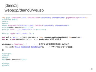 [demo3]
webapp/demo3/ws.jsp
<%@ page language="java" contentType="text/html; charset=utf8" pageEncoding="utf8"%>
<!DOCTYPE html>
<html>
<head>
<meta http-equiv="Content-Type" content="text/html; charset=utf8">
<title>Demo3 WebSocket</title>
<script src=/slideshow/ss-47136625/47136625/"../js/jquery.min.js"></script>
<script type="text/javascript">
var url = 'ws://' + location.host + '<%= request.getContextPath() %>/demo3/ws';
var ws = new WebSocket(url); ???WebSocket󥹥
ws.onopen = function() { ???ͥӾA˕rΥ`Хå
ws.send('Hello WebSocket GameServer); ???`Ф˥å`
};
</script>
</head>
<body>
<h1>Demo3 WebSocket</h1>
</body>
</html>
66
 
