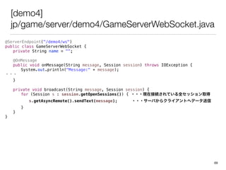 [demo4]
jp/game/server/demo4/GameServerWebSocket.java
@ServerEndpoint("/demo4/ws")
public class GameServerWebSocket {
private String name = "";
@OnMessage
public void onMessage(String message, Session session) throws IOException {
System.out.println("Message:" + message);
???
}
private void broadcast(String message, Session session) {
for (Session s : session.getOpenSessions()) { ???FڽӾAƤȫåȡ
s.getAsyncRemote().sendText(message); ???`Ф饯饤Ȥإǩ`
}
}
}
69
 