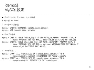 [demo5]
MySQLO
 ǩ`٩`Ʃ`֥롢`
$ mysql -u root
- ǩ`٩`
mysql> CREATE DATABASE sample_game_server;
mysql> USE sample_game_server;
- Ʃ`֥
mysql>?CREATE TABLE login_log (id INT AUTO_INCREMENT PRIMARY KEY, ?
name VARCHAR(32) NOT NULL, created_at DATETIME NOT NULL);
mysql>?CREATE TABLE chat_log (id INT AUTO_INCREMENT PRIMARY KEY, ?
name VARCHAR(32) NOT NULL, message VARCHAR(256) NOT NULL, ?
created_at DATETIME NOT NULL);
- `
mysql>?GRANT ALL PRIVILEGES ON sample_game_server.* TO ?
sampleuser@localhost IDENTIFIED BY 'samplepass';
mysql>?GRANT ALL PRIVILEGES ON sample_game_server.* TO ?
sampleuser@'%' IDENTIFIED BY 'samplepass';
74
 