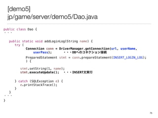 [demo5]
jp/game/server/demo5/Dao.java
public class Dao {
???
public static void addLoginLog(String name) {
try (
Connection conn = DriverManager.getConnection(url, userName,
userPass); ???DBؤΥͥӾA
PreparedStatement stmt = conn.prepareStatement(INSERT_LOGIN_LOG);
) {
stmt.setString(1, name);
stmt.executeUpdate(); ???INSERTČg
} catch (SQLException e) {
e.printStackTrace();
}
}
???
}
75
 
