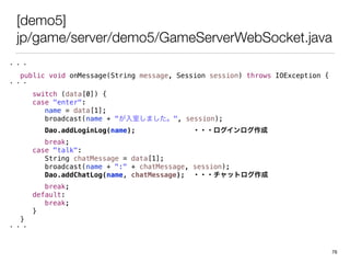 [demo5]
jp/game/server/demo5/GameServerWebSocket.java
???
public void onMessage(String message, Session session) throws IOException {
???
switch (data[0]) {
case "enter":
name = data[1];
broadcast(name + "Ҥޤ", session);
Dao.addLoginLog(name); ???
break;
case "talk":
String chatMessage = data[1];
broadcast(name + ":" + chatMessage, session);
Dao.addChatLog(name, chatMessage); ???åȥ
break;
default:
break;
}
}
???
76
 