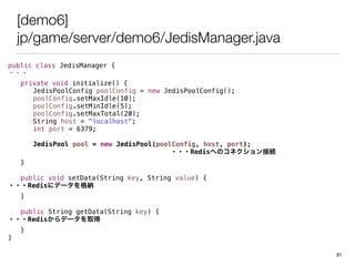 [demo6]
jp/game/server/demo6/JedisManager.java
public class JedisManager {
???
private void initialize() {
JedisPoolConfig poolConfig = new JedisPoolConfig();
poolConfig.setMaxIdle(10);
poolConfig.setMinIdle(5);
poolConfig.setMaxTotal(20);
String host = "localhost";
int port = 6379;
JedisPool pool = new JedisPool(poolConfig, host, port);
???RedisؤΥͥӾA
}
public void setData(String key, String value) {
???Redis˥ǩ`{
}
public String getData(String key) {
???Redisǩ`ȡ
}
}
81
 