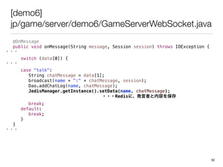 [demo6]
jp/game/server/demo6/GameServerWebSocket.java
@OnMessage
public void onMessage(String message, Session session) throws IOException {
???
switch (data[0]) {
???
case "talk":
String chatMessage = data[1];
broadcast(name + ":" + chatMessage, session);
Dao.addChatLog(name, chatMessage);
JedisManager.getInstance().setData(name, chatMessage);
???Redisˡkߤݤ򱣴
break;
default:
break;
}
}
???
82
 