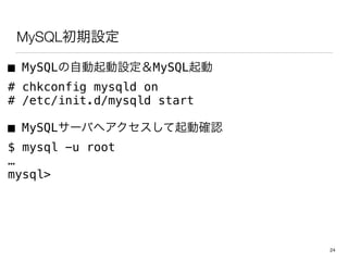 MySQLインストール・初期設定
■ MySQLの自動起動設定＆MySQL起動
# chkconfig mysqld on
# /etc/init.d/mysqld start
■ MySQLサーバへアクセスして起動確認
$ mysql -u root
…
mysql>
24
 