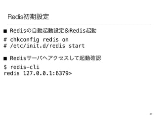 Redis初期設定
■ Redisの自動起動設定＆Redis起動
# chkconfig redis on
# /etc/init.d/redis start
■ Redisサーバへアクセスして起動確認
$ redis-cli
redis 127.0.0.1:6379>
27
 