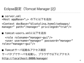 Eclipse設定（Tomcat Manager [2]）
■ server.xml
<Host appBase=“…> の下に以下を追加
<Context docBase=“${catalina.home}/webapps/
manager” path=“/manager” privileged=“true”/>
■ tomcat-users.xmlに以下を追加
<role rolename=“manager-gui”/>
<user username=“manager” password=“manager”
roles=“manager-gui”/>
■ Tomcatサーバ起動＆アクセス確認
サーバタブでサーバを起動し、ブラウザで以下にアクセス
http://localhost:8080/manager
42
 