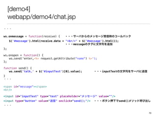 [demo4]
webapp/demo4/chat.jsp
・・・
ws.onmessage = function(receive) { ・・・サーバからのメッセージ受信時のコールバック
$('#message').html(receive.data + "<br/>" + $(‘#message').html());
・・・messageのタグに文字列を追加
};
ws.onopen = function() {
ws.send('enter,<%= request.getAttribute("name") %>');
};
function send() {
ws.send('talk,' + $(‘#inputText')[0].value); ・・・inputTextの文字列をサーバに送信
}
・・・
<span id="message"></span>
<br/>
<input id="inputText" type="text" placeholder="メッセージ" value=""/>
<input type="button" value="送信" onclick=“send();"/> ・・・ボタン押下でsend()メソッド呼び出し
・・・
70
 