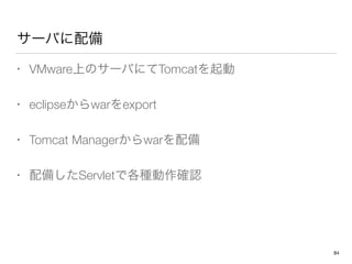サーバに配備
• VMware上のサーバにてTomcatを起動
• eclipseからwarをexport
• Tomcat Managerからwarを配備
• 配備したServletで各種動作確認
84
 