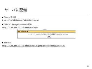 サーバに配備
■ Tomcatを起動
# /usr/local/tomcat/bin/startup.sh
■ Tomcat Managerからwarを配備
http://192.168.XX.XX:8080/manager
■ 動作確認
http://192.168.XX.XX:8080/sample-game-server/demo1/servlet
86
 