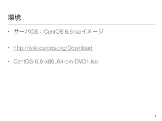 環境
• サーバOS：CentOS 6.6 isoイメージ
• http://wiki.centos.org/Download
• CentOS-6.6-x86_64-bin-DVD1.iso
9
 